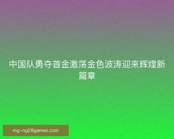 中国队勇夺首金激荡金色波涛迎来辉煌新篇章 中国队勇夺首金激荡金色波涛迎来辉煌新篇章