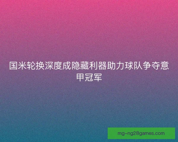 国米轮换深度成隐藏利器助力球队争夺意甲冠军