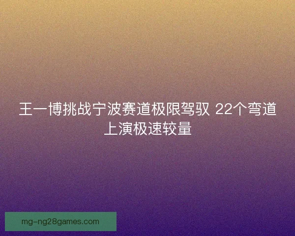 王一博挑战宁波赛道极限驾驭 22个弯道上演极速较量