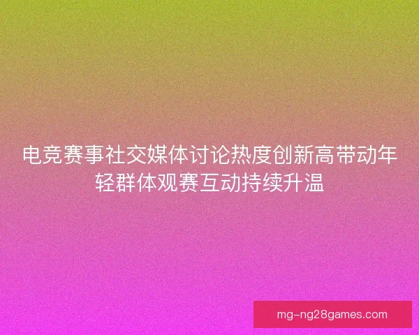电竞赛事社交媒体讨论热度创新高带动年轻群体观赛互动持续升温