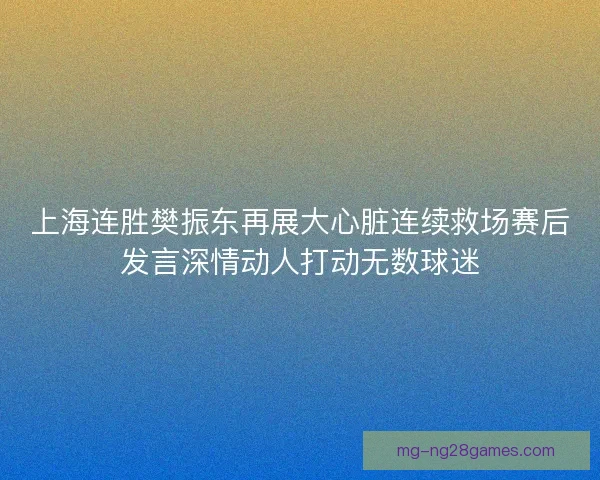 上海连胜樊振东再展大心脏连续救场赛后发言深情动人打动无数球迷