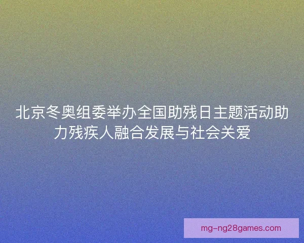 北京冬奥组委举办全国助残日主题活动助力残疾人融合发展与社会关爱