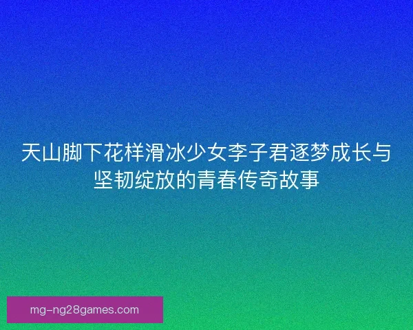 天山脚下花样滑冰少女李子君逐梦成长与坚韧绽放的青春传奇故事 天山脚下花样滑冰少女李子君逐梦成长与坚韧绽放的青春传奇故事
