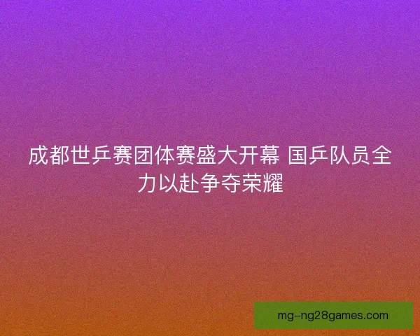 成都世乒赛团体赛盛大开幕 国乒队员全力以赴争夺荣耀 成都世乒赛团体赛盛大开幕 国乒队员全力以赴争夺荣耀