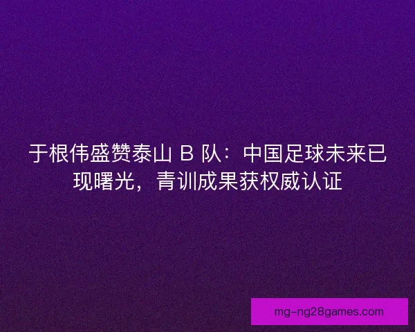 于根伟盛赞泰山 B 队：中国足球未来已现曙光，青训成果获权威认证