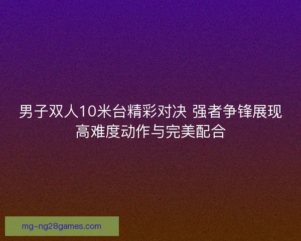 男子双人10米台精彩对决 强者争锋展现高难度动作与完美配合 男子双人10米台精彩对决 强者争锋展现高难度动作与完美配合