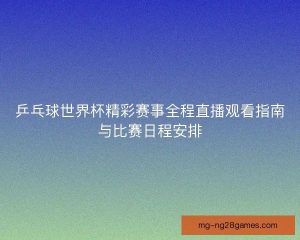 乒乓球世界杯精彩赛事全程直播观看指南与比赛日程安排 乒乓球世界杯精彩赛事全程直播观看指南与比赛日程安排