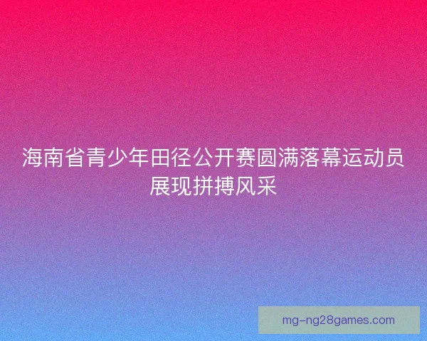 海南省青少年田径公开赛圆满落幕运动员展现拼搏风采