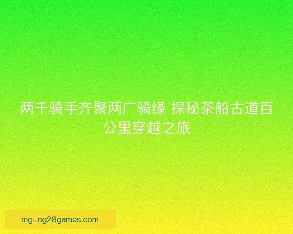 两千骑手齐聚两广骑缘 探秘茶船古道百公里穿越之旅