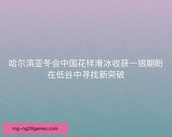 哈尔滨亚冬会中国花样滑冰收获一银期盼在低谷中寻找新突破